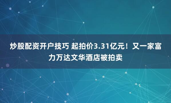 炒股配资开户技巧 起拍价3.31亿元！又一家富力万达文华酒店被拍卖