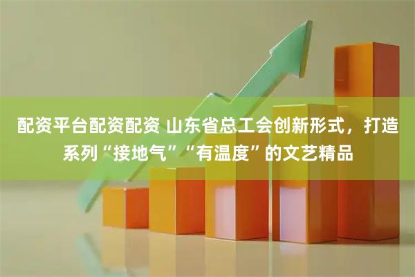 配资平台配资配资 山东省总工会创新形式，打造系列“接地气”“有温度”的文艺精品