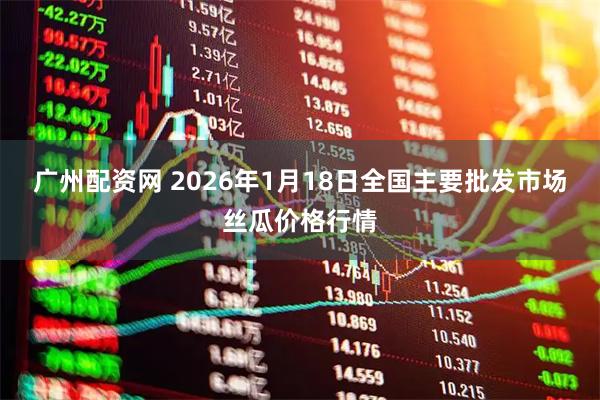 广州配资网 2026年1月18日全国主要批发市场丝瓜价格行情