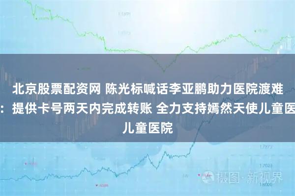 北京股票配资网 陈光标喊话李亚鹏助力医院渡难关：提供卡号两天内完成转账 全力支持嫣然天使儿童医院