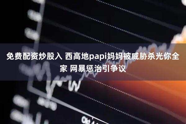 免费配资炒股入 西高地papi妈妈被威胁杀光你全家 网暴惩治引争议
