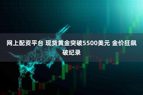 网上配资平台 现货黄金突破5500美元 金价狂飙破纪录