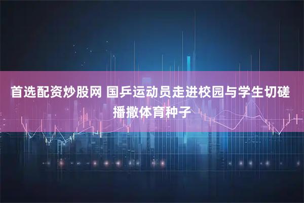 首选配资炒股网 国乒运动员走进校园与学生切磋 播撒体育种子