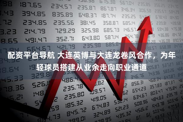 配资平台导航 大连英博与大连龙卷风合作，为年轻球员搭建从业余走向职业通道