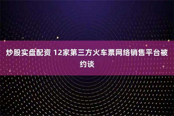炒股实盘配资 12家第三方火车票网络销售平台被约谈