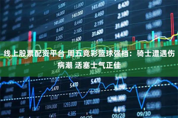 线上股票配资平台 周五竞彩篮球强档：骑士遭遇伤病潮 活塞士气正佳