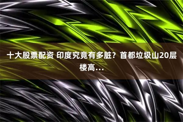 十大股票配资 印度究竟有多脏？首都垃圾山20层楼高…