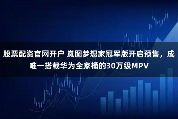 股票配资官网开户 岚图梦想家冠军版开启预售，成唯一搭载华为全家桶的30万级MPV