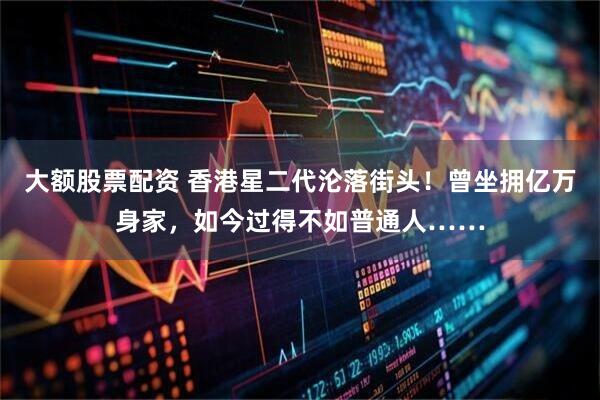 大额股票配资 香港星二代沦落街头！曾坐拥亿万身家，如今过得不如普通人……