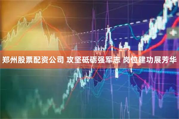 郑州股票配资公司 攻坚砥砺强军志 岗位建功展芳华