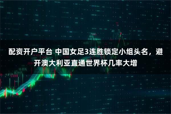 配资开户平台 中国女足3连胜锁定小组头名,避开澳大利亚直通世界杯几率大增