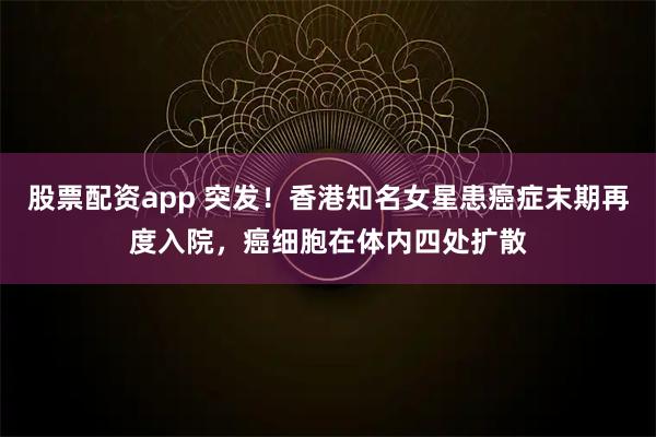 股票配资app 突发!香港知名女星患癌症末期再度入院,癌细胞在体内四处扩散