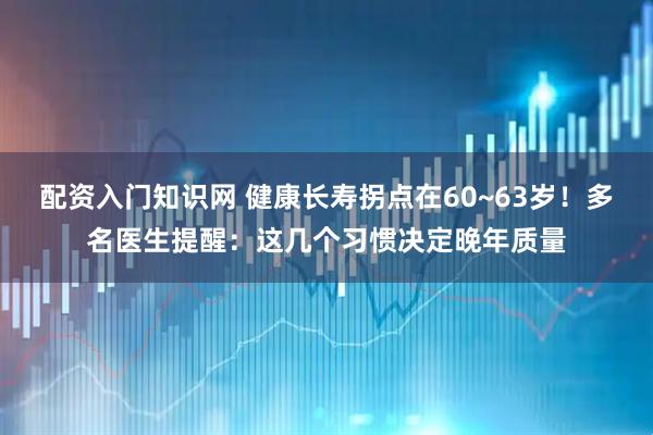配资入门知识网 健康长寿拐点在60~63岁！多名医生提醒：这几个习惯决定晚年质量
