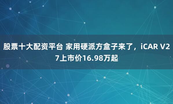 股票十大配资平台 家用硬派方盒子来了,iCAR V27上市价16.98万起