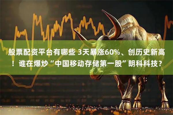 股票配资平台有哪些 3天暴涨60%、创历史新高！谁在爆炒“中国移动存储第一股”朗科科技？