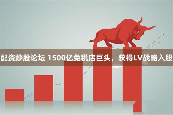 配资炒股论坛 1500亿免税店巨头，获得LV战略入股