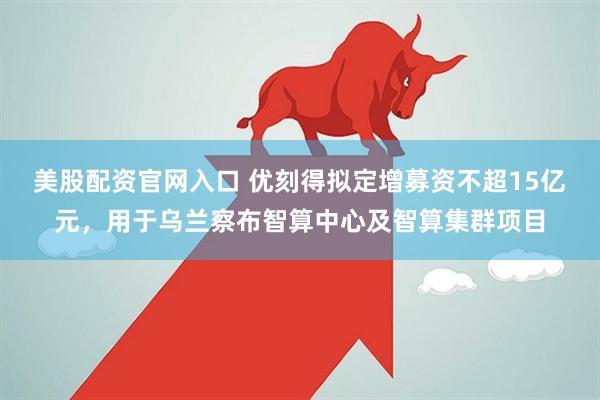 美股配资官网入口 优刻得拟定增募资不超15亿元,用于乌兰察布智算中心及智算集群项目