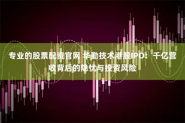 专业的股票配资官网 华勤技术港股IPO：千亿营收背后的隐忧与投资风险