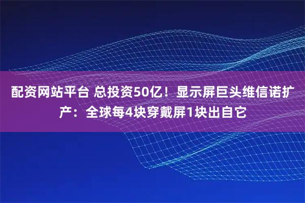 配资网站平台 总投资50亿！显示屏巨头维信诺扩产：全球每4块穿戴屏1块出自它