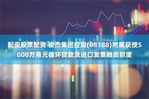 配资股票配资 骏杰集团控股(08188)附属获授5000万港元循环贷款及进口发票融资额度
