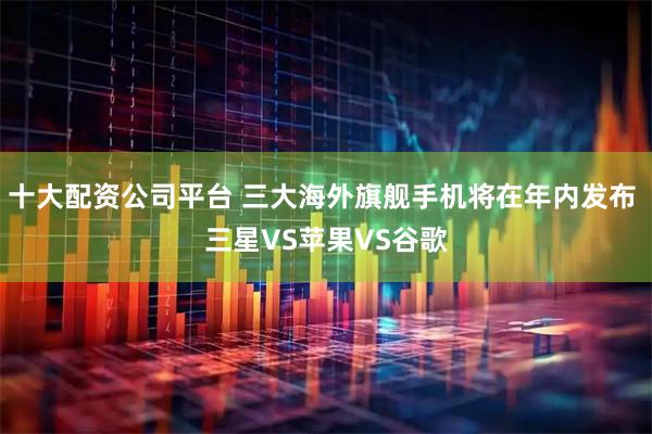 十大配资公司平台 三大海外旗舰手机将在年内发布 三星VS苹果VS谷歌